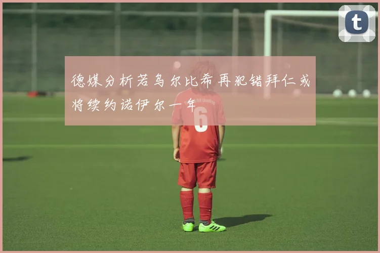 德媒分析若乌尔比希再犯错拜仁或将续约诺伊尔一年