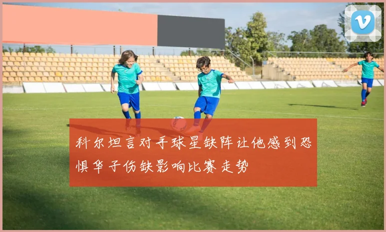 科尔坦言对手球星缺阵让他感到恐惧华子伤缺影响比赛走势