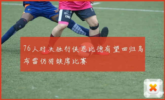 76人对决独行侠恩比德有望回归乌布雷仍将缺席比赛