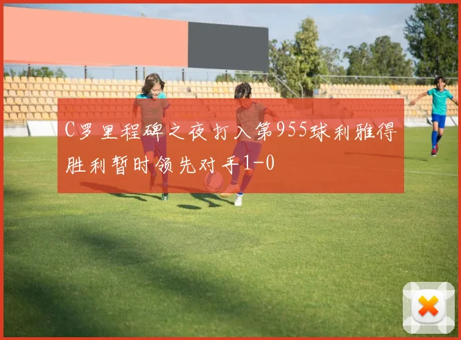 C罗里程碑之夜打入第955球利雅得胜利暂时领先对手1-0