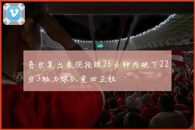 普尔复出表现抢眼26分钟内砍下22分3助力球队重回正轨