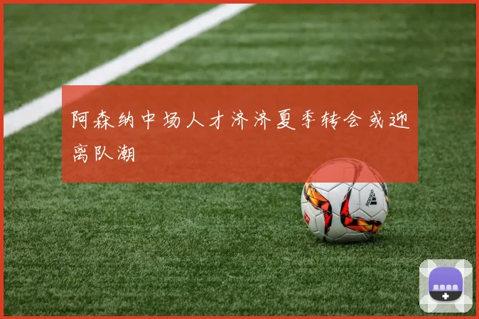 阿森纳中场人才济济夏季转会或迎离队潮