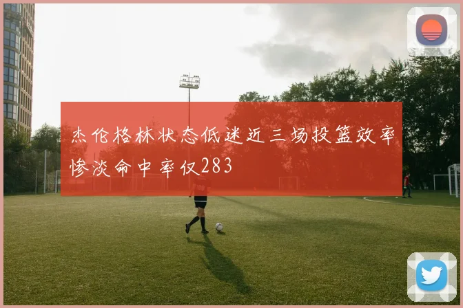 杰伦格林状态低迷近三场投篮效率惨淡命中率仅283