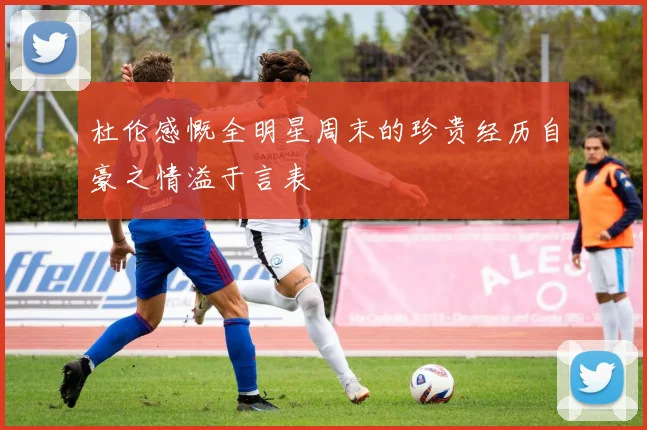 杜伦感慨全明星周末的珍贵经历自豪之情溢于言表