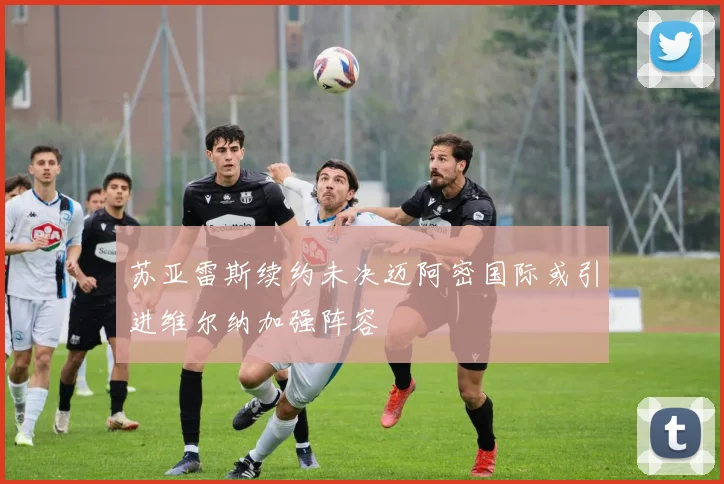苏亚雷斯续约未决迈阿密国际或引进维尔纳加强阵容