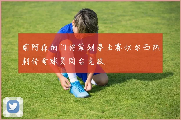 前阿森纳门将策划拳击赛切尔西热刺传奇球员同台竞技