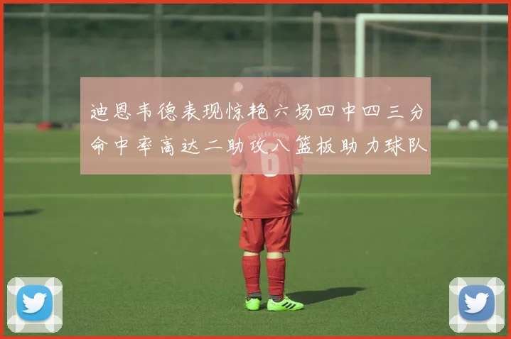 迪恩韦德表现惊艳六场四中四三分命中率高达二助攻八篮板助力球队胜利