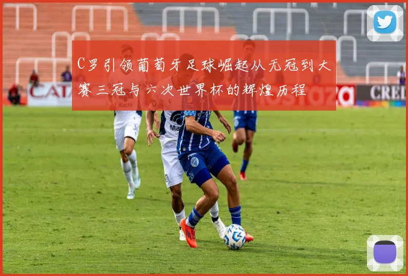 C罗引领葡萄牙足球崛起从无冠到大赛三冠与六次世界杯的辉煌历程