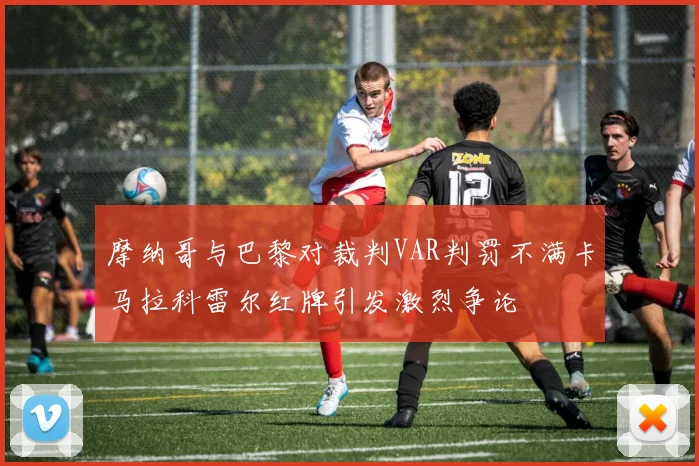 摩纳哥与巴黎对裁判VAR判罚不满卡马拉科雷尔红牌引发激烈争论