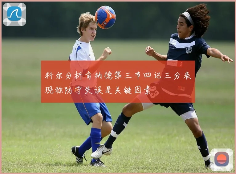 科尔分析肯纳德第三节四记三分表现称防守失误是关键因素