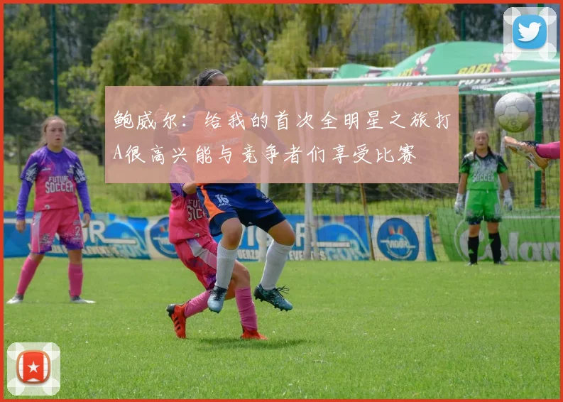 鲍威尔：给我的首次全明星之旅打A很高兴能与竞争者们享受比赛