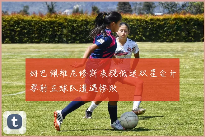 姆巴佩维尼修斯表现低迷双星合计零射正球队遭遇惨败