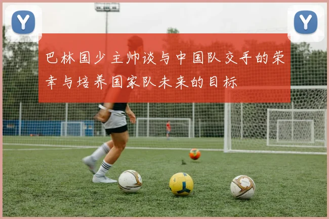 巴林国少主帅谈与中国队交手的荣幸与培养国家队未来的目标