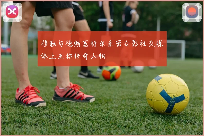 穆勒与德赖塞特尔亲密合影社交媒体上互称传奇人物
