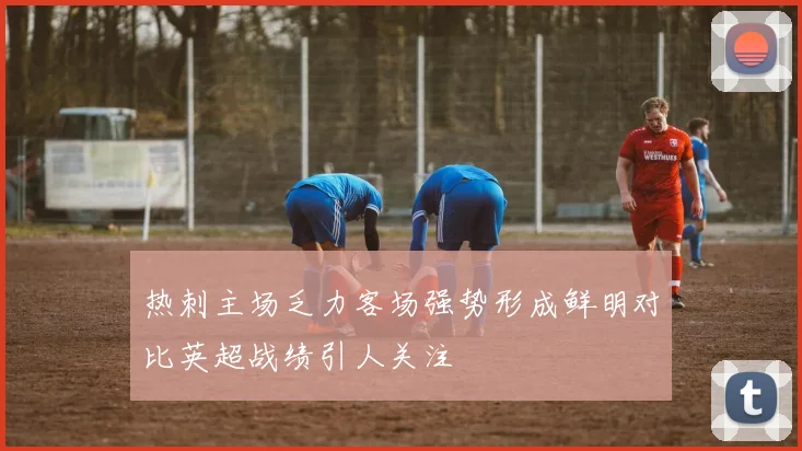 热刺主场乏力客场强势形成鲜明对比英超战绩引人关注