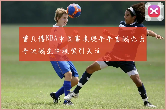 曾凡博NBA中国赛表现平平首战无出手次战坐冷板凳引关注
