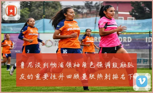 鲁尼谈利物浦领袖角色强调鼓励队友的重要性并回顾曼联热刺排名下滑经历