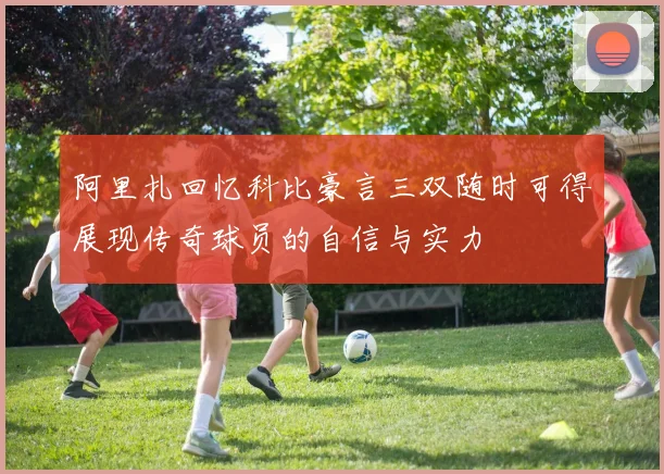 阿里扎回忆科比豪言三双随时可得展现传奇球员的自信与实力